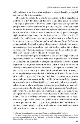 45
Desempeño y retos del TEPJ de la Federación
nulo tratamiento de la doctrina mexicana y poca dedicación y claridad
por parte de la jurisprudencia.
El caballo de batalla de la constitucionalización, la interpretación
conforme a la Ley Fundamental, tampoco es una idea nueva en México
—en 1940 la practicaba la Suprema Corte, suponemos que siguiendo la
jurisprudencia norteamericana en que tuvo origen—, pero por obvia
influencia del neoconstitucionalismo europeo su empleo se catalizó en
los últimos años y cada vez resulta más frecuente ver precedentes que
explícitamente echan mano de ella (por todas, véase la tesis P. IV/
20085
). En realidad, no existe una dogmática mexicana sobre la “in-
terpretación conforme” sino un conjunto de simples frases hechas: no
se ha analizado doctrinal o jurisprudencialmente, ni siquiera de mane-
ra somera, cuál es su naturaleza y sus límites, los efectos que produce
su resolución y las implicaciones procesales que tiene, entre los pro-
blemas que suscita esta modalidad hermenéutica.
Debe mencionarse, para robustecer lo que estamos explicando, un
importante criterio de la Primera Sala de la Suprema Corte de Justicia
de la Nación.6
Su contenido es ejemplar en diversos aspectos: afirma
explícitamente la fuerza normativa de la Constitución y su aplicación
directa; la vinculación de toda autoridad —incluyendo la misma Cor-
te—, en toda situación, y a todas sus disposiciones en todo caso; y
sobre todo la obligación de buscar la máxima realización de los princi-
pios establece que la Ley Fundamental. Pero en particular, es suma-
mente relevante por acertar en la verdadera dimensión de la interpre-
tación conforme a la Constitución en el contexto del neoconstitucio-
nalismo, que revela la verdadera potencia de esta técnica hermenéuti-
ca: no reducirse a la alternativa entre una interpretación “constitucio-
nal” y otra “inconstitucional”, sino también ser aplicable cuando hay
que optar entre una alternativa “constitucional” y otra “más constitu-
cional”. Ésta es la sutileza que exige el derecho constitucional de nues-
tros días, y que pocas veces se ha puesto tan de relieve como en el
criterio que comentamos. Lo que otras jurisdicciones descubrieron y
asentaron hace décadas, la jurisprudencia mexicana está comenzán-
dolo a utilizar en tiempos recientes.
5
Reiterada jurisprudencialmente en la acción de inconstitucionalidad 58/2008.
6
CONTRADICCIÓN DE TESIS. SELECCIÓN DE LA INTERPRETACIÓN LEGAL MÁS CONFORME CON LA CONS-
TITUCIÓN. Semanario Judicial de la Federación y su Gaceta. 9a. época, t. XXVIII, noviembre de
2008, tesis 1a. LXX/2008, p. 215.
¿Qué es la constitucionalización del Derecho?
 