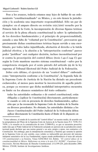 46
Manuel González Oropeza
Pese a los avances, todavía estamos muy lejos de hablar de un orde-
namiento “constitucionalizado” en México, y en esto tienen la jurisdic-
ción y la academia una importante responsabilidad. Sólo un par de
ejemplos: en el amparo directo en revisión 1121/2007 resuelto por la
Primera Sala de la Corte, la incomprensión de diversas figuras teóricas
al servicio de la plena eficacia constitucional (a saber: la optimización
de los derechos fundamentales y el principio de proporcionalidad),
aunada a una falta de “voluntad por la Constitución”, provocaron que
precisamente dichas construcciones teóricas hayan servido a una exor-
bitante, por todos lados injustificada, afectación al derecho a la tutela
judicial efectiva; y la alusión a la “interpretación conforme” parece
poder “justificar” casi cualquier decisión, incluso inconstitucional por
ir contra la proscripción del control difuso (tesis I.4o.C.144 C) que
según la Corte mantiene nuestro sistema constitucional —salvo por la
competencia otorgada por el sexto párrafo del artículo 99 de la ley
suprema al Tribunal Electoral del Poder Judicial de la Federación.
Sobre esto último, el ejercicio de un “control difuso”7
embozado
como “interpretación conforme a la Constitución”, la Segunda Sala de
la Suprema Corte de Justicia de la Nación ha dictado un precedente
esclarecedor, al menos para mostrar la incorrección de aquella prácti-
ca, porque ya reconoce que dicha modalidad interpretativa encuentra
su límite en los alcances semánticos del texto ordinario:
todas las autoridades ordinarias o de control constitucional, están
obligadas a [aplicar la Constitución] directamente, particularmen-
te cuando se está en presencia de derechos fundamentales, aplica-
ción que ya ha reconocido la Suprema Corte de Justicia de la Nación
en diversos precedentes. No obstante, las autoridades distintas a los
Jueces Constitucionales del Poder Judicial de la Federación deben
aplicar directamente la Constitución hasta el límite de lo dispuesto en
7
Como sabemos, el estado de la cuestión del “control difuso” en nuestro medio, de acuerdo con
la jurisprudencia del Pleno de la Suprema Corte de Justicia de la Nación (tesis P./J. 73/99, P./J.
74/99, y lo resuelto en la contradicción de tesis 2/2000-PL), es que se encuentra proscrito;
nadie más que el Poder Judicial de la Federación actuando en ejercicio de su jurisdicción consti-
tucional puede declarar que una norma general o un acto, propio o ajeno, son contrarios a la
Constitución. Sin embargo, para la interpretación sistemática y finalista que sustenta la opinión
de la Suprema Corte en este sentido, cuya validez es indiscutible por provenir del máximo
intérprete autoritativo de la Ley Fundamental, siguen siendo problemáticos el texto del artículo
133 constitucional y su historia. Véase SÁNCHEZ Gil, Rubén. “El control difuso de la
constitucionalidad en México. Reflexiones en torno a la tesis P./J. 38/2002”. Cuestiones Cons-
titucionales, Revista Mexicana de Derecho Constitucional. (11):199-229, julio-diciembre 2004.
México. UNAM, Instituto de Investigaciones Jurídicas.
Miguel Carbonell / Rubén Sánchez Gil
 