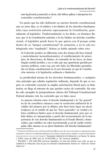 47
Desempeño y retos del TEPJ de la Federación
una ley formal y material; es decir, sólo deben aplicar e interpretar los
contenidos constitucionales.8
Un punto que ha sido deficiente en nuestro derecho constitucional,
aun en estos días, es el relativo a los límites de los derechos fundamen-
tales cuya restricción autoriza expresamente la Constitución, gene-
ralmente al legislador. Tradicionalmente se ha dicho, en términos lla-
nos, que si la Constitución autoriza a la ley limitar un derecho constitu-
cional, el legislador puede hacer lo que quiera con él porque actúa
dentro de su “margen constitucional” de actuación, y no lo está res-
tringiendo sino “regulando”. Kelsen ya había opinado sobre esto:
Si el derecho positivo no diferencia estas dos formas [de leyes formal
y materialmente inconstitucionales], el establecimiento de princi-
pios, de direcciones, de límites, al contenido de las leyes, no tiene
ningún sentido jurídico, y no es más que una apariencia querida por
razones políticas, como son, por otro lado, las libertades garantiza-
das en forma constitucional en el caso frecuente en que la Constitu-
ción autoriza a la legislación ordinaria a limitarlas.
La juridicidad misma de los derechos fundamentales, o cualquier
otro principio que admita regulación ordinaria, depende de que se res-
pete su contenido esencial; la amplia autorización literal para su limi-
tación, no llega al extremo de que queden vacíos de contenido. En esto
ha sido ejemplar la jurisprudencia clásica del Tribunal Constitucional
Federal alemán; éste ha sostenido que en tales casos
La opuesta relación entre el derecho fundamental y la “ley general”
no ha de concebirse entonces como la restricción unilateral de la
validez del primero por la última; más bien tiene lugar un efecto
recíproco en el sentido de que las “leyes generales” en verdad a la
letra establecen límites para el derecho fundamental, pero por su
lado deben ser interpretadas a partir del reconocimiento de la im-
portancia de este derecho fundamental en el Estado liberal y demo-
crático, que establece un valor (wertsetzend), y así de vuelta restrin-
gidas ellas mismas en su efecto limitativo del derecho fundamental.9
8
“CONSTITUCIÓN POLÍTICA DE LOS ESTADOS UNIDOS MEXICANOS. SU APLICACIÓN DIRECTA CORRESPONDE INDIS-
TINTAMENTE A TODAS LASAUTORIDADES ORDINARIASO DECONTROL CONSTITUCIONAL,SIEMPRE Y CUANDO NODESAPLIQUEN,
PARA ESE EFECTO, UNA LEY SECUNDARIA”, Semanario Judicial de la Federación y su Gaceta. 9a. época,
t. XXIX, enero de 2009, tesis 2a. CLXII/2008, p. 781 (cursivas añadidas).
9
BVerfGE 7, 198 (208-209) (cursivas añadidas). Se trata del célebre caso Lüth, en que se
estableció la influyente idea de que los derechos fundamentales forman un “orden de valores
objetivos”.
¿Qué es la constitucionalización del Derecho?
 