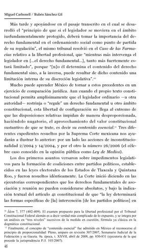 48
Manuel González Oropeza
Más tarde y apoyándose en el pasaje transcrito en el cual se desa-
rrolló el “principio de que si el legislador se moviera en el ámbito
iusfundamentalmente protegido, deberá tomar la importancia del de-
recho fundamental en el ordenamiento social como punto de partida
de su regulación”, el mismo tribunal resolvió en el Caso de las Farma-
cias relativo a la libertad profesional, que “mientras más intervenga el
legislador en […el derecho fundamental…], tanto más fuertemente es-
tará limitado”, porque “[n]o él determina el contenido del derecho
fundamental sino, a la inversa, puede resultar de dicho contenido una
limitación interna de su discreción legislativa”.10
Mucho puede aprender México de tornar a estos precedentes en un
ejercicio de comparación jurídica. Aun cuando el propio texto consti-
tucional permita amplísimamente que el legislador ordinario —u otra
autoridad— restrinja o “regule” un derecho fundamental u otro ámbito
constitucional, esta libertad de configuración no llega al extremo de
que las disposiciones relativas impidan de manera desproporcionada,
haciéndolo nugatorio, el aprovechamiento del valor constitucional
sustantivo de que se trate, es decir su contenido esencial.11
Tres dife-
rentes expedientes resueltos por la Suprema Corte mexicana nos ayu-
darán a ilustrar lo anterior: por un lado las acciones de inconstitucio-
nalidad 2/2004 y 14/2004, y por el otro la número 26/2006 (el céle-
bre caso conocido en la opinión pública como Ley de Medios).
Los dos primeros asuntos versaron sobre impedimentos legislati-
vos para la formación de coaliciones entre partidos políticos, estable-
cidos en las leyes electorales de los Estados de Tlaxcala y Quintana
Roo, y fueron resueltos idénticamente. La Corte inició diciendo en las
ejecutorias correspondientes que los derechos fundamentales de aso-
ciación y reunión no pueden considerarse absolutos, y bajo la indica-
ción textual del artículo 41 constitucional de que “la ley determinará
las formas específicas de [la] intervención [de los partidos políticos] en
10
Ídem 7, 377 (402-409). El examen propuesto para la libertad profesional por el Tribunal
Constitucional Federal alemán es a decir verdad más complicado de lo expuesto, y se integra por
un análisis en “tres niveles” sucesivos de la medida en cuestión, fórmula ya clásica en la
dogmática constitucional.
11
Finalmente, el concepto de “contenido esencial” fue admitido en México al reconocerse el
principio de proporcionalidad: Pleno, amparo en revisión 307/2007, Semanario Judicial de la
Federación y su Gaceta. 9a. época, t. XXVII, abril de 2008, pp. 830-831 (ejecutoria de la que
procede la jurisprudencia P./J. 103/2007).
Miguel Carbonell / Rubén Sánchez Gil
 