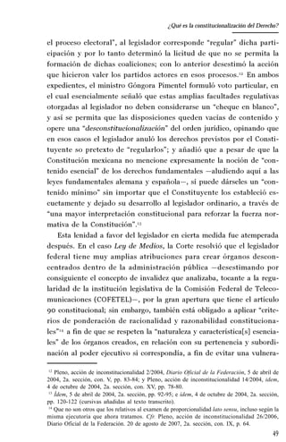49
Desempeño y retos del TEPJ de la Federación
el proceso electoral”, al legislador corresponde “regular” dicha parti-
cipación y por lo tanto determinó la licitud de que no se permita la
formación de dichas coaliciones; con lo anterior desestimó la acción
que hicieron valer los partidos actores en esos procesos.12
En ambos
expedientes, el ministro Góngora Pimentel formuló voto particular, en
el cual esencialmente señaló que estas amplias facultades regulativas
otorgadas al legislador no deben considerarse un “cheque en blanco”,
y así se permita que las disposiciones queden vacías de contenido y
opere una “desconstitucionalización” del orden jurídico, opinando que
en esos casos el legislador anuló los derechos previstos por el Consti-
tuyente so pretexto de “regularlos”; y añadió que a pesar de que la
Constitución mexicana no mencione expresamente la noción de “con-
tenido esencial” de los derechos fundamentales —aludiendo aquí a las
leyes fundamentales alemana y española—, sí puede dárseles un “con-
tenido mínimo” sin importar que el Constituyente los estableció es-
cuetamente y dejado su desarrollo al legislador ordinario, a través de
“una mayor interpretación constitucional para reforzar la fuerza nor-
mativa de la Constitución”.13
Esta lenidad a favor del legislador en cierta medida fue atemperada
después. En el caso Ley de Medios, la Corte resolvió que el legislador
federal tiene muy amplias atribuciones para crear órganos descon-
centrados dentro de la administración pública —desestimando por
consiguiente el concepto de invalidez que analizaba, tocante a la regu-
laridad de la institución legislativa de la Comisión Federal de Teleco-
municaciones (COFETEL)—, por la gran apertura que tiene el artículo
90 constitucional; sin embargo, también está obligado a aplicar “crite-
rios de ponderación de racionalidad y razonabilidad constituciona-
les”14
a fin de que se respeten la “naturaleza y característica[s] esencia-
les” de los órganos creados, en relación con su pertenencia y subordi-
nación al poder ejecutivo si correspondía, a fin de evitar una vulnera-
12
Pleno, acción de inconstitucionalidad 2/2004, Diario Oficial de la Federación, 5 de abril de
2004, 2a. sección, con. V, pp. 83-84; y Pleno, acción de inconstitucionalidad 14/2004, idem,
4 de octubre de 2004, 2a. sección, con. XV, pp. 78-80.
13
Ídem, 5 de abril de 2004, 2a. sección, pp. 92-95; e ídem, 4 de octubre de 2004, 2a. sección,
pp. 120-122 (cursivas añadidas al texto transcrito).
14
Que no son otros que los relativos al examen de proporcionalidad lato sensu, incluso según la
misma ejecutoria que ahora tratamos. Cfr. Pleno, acción de inconstitucionalidad 26/2006,
Diario Oficial de la Federación. 20 de agosto de 2007, 2a. sección, con. IX, p. 64.
¿Qué es la constitucionalización del Derecho?
 