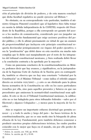 50
Manuel González Oropeza
ción al principio de división de poderes, y de esta manera concluyó
que dicha facultad regulativa no puede ejercerse ad libitum.15
No obstante, en su correspondiente voto particular, también el mi-
nistro Góngora Pimentel consideró que al legislativo hizo falta tomar
en cuenta la debida independencia de la COFETEL respecto del Presi-
dente de la República, porque a ella corresponde ser garante del acce-
so a los medios de comunicación, considerado por ese juzgador un
verdadero derecho fundamental que exige acciones positivas del po-
der público; y ello lo afirmó precisamente en virtud de que un examen
de proporcionalidad que incluyera este principio constitucional re-
quería desvincular jerárquicamente ese órgano del poder ejecutivo; o
sea la “ponderación” que debió darse en esta cuestión era mucho más
compleja que lo dicho casi marginalmente por el resto de los integran-
tes del tribunal constitucional mexicano, y bien realizada debió llevar
a la conclusión contraria a la aprobada por la mayoría.16
Como un panorama conclusivo de la constitucionalización en Méxi-
co, podemos decir que hay avances, y significativos, en la jurispruden-
cia de la Suprema Corte de Justicia de la Nación; pero en contraparti-
da, también se observa que no hay una constante “voluntad por la
Constitución” en el Máximo Tribunal —como indica el referido amparo
directo en revisión 1121/2007—, y esto es un obstáculo para la plena
fuerza normativa de la Constitución no sólo en los casos particulares
resueltos por ella, sino para aquellos presentes y futuros en que sus
precedentes que aminoran la normatividad constitucional sean apli-
cados. Si esto se da en el Tribunal Constitucional mexicano, la califica-
ción no es tan halagüeña para otros tribunales federales —salvo por el
Electoral y algunos Colegiados—, y menos para la mayoría de los lo-
cales.
Aún se requiere un importante esfuerzo doctrinal que permita co-
nocer —y a todo lo ancho y largo del país— las bases teóricas de la
constitucionalización, que no es una moda sino la búsqueda de plena
eficacia de la Ley Fundamental; pero también debemos comenzar a
producir nuestras propias elaboraciones teóricas, las cuales pueden
coincidir con lo mejor que haya en el mundo, sin por ello perder de
15
Ibídem, 2a. sección, con. VIII, pp. 49-50.
16
Ibídem, 3a. sección, pp. 82 y 85-88.
Miguel Carbonell / Rubén Sánchez Gil
 