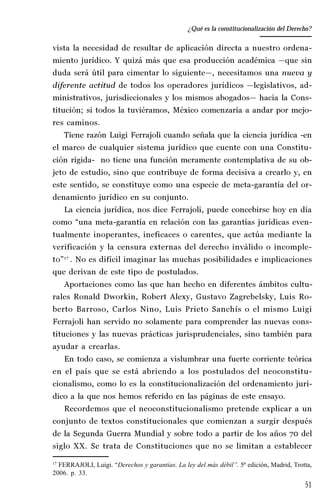 51
Desempeño y retos del TEPJ de la Federación
vista la necesidad de resultar de aplicación directa a nuestro ordena-
miento jurídico. Y quizá más que esa producción académica —que sin
duda será útil para cimentar lo siguiente—, necesitamos una nueva y
diferente actitud de todos los operadores jurídicos —legislativos, ad-
ministrativos, jurisdiccionales y los mismos abogados— hacia la Cons-
titución; si todos la tuviéramos, México comenzaría a andar por mejo-
res caminos.
Tiene razón Luigi Ferrajoli cuando señala que la ciencia jurídica -en
el marco de cualquier sistema jurídico que cuente con una Constitu-
ción rígida- no tiene una función meramente contemplativa de su ob-
jeto de estudio, sino que contribuye de forma decisiva a crearlo y, en
este sentido, se constituye como una especie de meta-garantía del or-
denamiento jurídico en su conjunto.
La ciencia jurídica, nos dice Ferrajoli, puede concebirse hoy en día
como “una meta-garantía en relación con las garantías jurídicas even-
tualmente inoperantes, ineficaces o carentes, que actúa mediante la
verificación y la censura externas del derecho inválido o incomple-
to”17
. No es difícil imaginar las muchas posibilidades e implicaciones
que derivan de este tipo de postulados.
Aportaciones como las que han hecho en diferentes ámbitos cultu-
rales Ronald Dworkin, Robert Alexy, Gustavo Zagrebelsky, Luis Ro-
berto Barroso, Carlos Nino, Luis Prieto Sanchís o el mismo Luigi
Ferrajoli han servido no solamente para comprender las nuevas cons-
tituciones y las nuevas prácticas jurisprudenciales, sino también para
ayudar a crearlas.
En todo caso, se comienza a vislumbrar una fuerte corriente teórica
en el país que se está abriendo a los postulados del neoconstitu-
cionalismo, como lo es la constitucionalización del ordenamiento jurí-
dico a la que nos hemos referido en las páginas de este ensayo.
Recordemos que el neoconstitucionalismo pretende explicar a un
conjunto de textos constitucionales que comienzan a surgir después
de la Segunda Guerra Mundial y sobre todo a partir de los años 70 del
siglo XX. Se trata de Constituciones que no se limitan a establecer
17
FERRAJOLI, Luigi. “Derechos y garantías. La ley del más débil”. 5ª edición, Madrid, Trotta,
2006. p. 33.
¿Qué es la constitucionalización del Derecho?
 