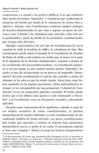 52
Manuel González Oropeza
competencias o a separar a los poderes públicos, si no que contienen
altos niveles de normas “materiales” o sustantivas que condicionan la
actuación del Estado por medio de la ordenación de ciertos fines y
objetivos. Además, estas Constituciones contienen amplios catálogos
de derechos fundamentales, lo que viene a suponer un marco de rela-
ciones entre el Estado y los ciudadanos muy renovado, sobre todo por
la profundidad y grado de detalle de los postulados constitucionales
que recogen tales derechos.
Ejemplos representativos de este tipo de Constituciones lo son la
española de 1978, la brasileña de 1988 y la colombiana de 1991. Más
recientemente puede citarse el ejemplo de la Constitución de Ecuador
de finales de 2008, a cual contiene un modelo que, al menos en la parte
de la regulación de los derechos fundamentales, responde a muchas de
las coordenadas del neoconstitucionalismo. La Constitución mexica-
na es un caso aparte, ya que contiene muchas normas “materiales”, las
cuales se han ido incorporando en un proceso de imparable “alarga-
miento” del texto constitucional, el cual ha sido sometido a cientos de
reformas en los años en que ha estado vigente. Ahora bien, como he-
mos apuntado en las páginas precedentes, dicha materialización no
siempre se ha correspondido por una permanente “voluntad de Cons-
titución” ni con un compromiso aplicativo constante. De hecho, puede
decirse que en los últimos años apenas se está comenzando a “descu-
brir” a la Constitución como un documento normativo, plenamente
aplicable.
En parte como consecuencia de la expedición y entrada en vigor de
ese modelo sustantivo de textos constitucionales, la práctica
jurisprudencial de muchos tribunales y cortes constitucionales ha ido
cambiando también de forma relevante. Los jueces constitucionales
han tenido que aprender a realizar su función bajo parámetros
interpretativos nuevos, a partir de los cuales el razonamiento judicial
se hace más complejo18
. Entran en juego las técnicas interpretativas
18
Un buen panorama de la tarea que actualmente debe desempeñar el juez se encuentra en
BARAK, Aharon. “The judge in a democracy”. Princeton, Princeton University Press, 2006;
también es interesante para el mismo propósito, aunque lo aborda con una perspectiva más
amplia, AHUMADA Ruiz, Marian. “La jurisdicción constitucional en Europa. Bases teóricas y
políticas”. Madrid, Civitas, 2005.
Miguel Carbonell / Rubén Sánchez Gil
 