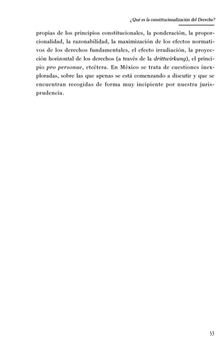 53
Desempeño y retos del TEPJ de la Federación
propias de los principios constitucionales, la ponderación, la propor-
cionalidad, la razonabilidad, la maximización de los efectos normati-
vos de los derechos fundamentales, el efecto irradiación, la proyec-
ción horizontal de los derechos (a través de la drittwirkung), el princi-
pio pro personae, etcétera. En México se trata de cuestiones inex-
ploradas, sobre las que apenas se está comenzando a discutir y que se
encuentran recogidas de forma muy incipiente por nuestra juris-
prudencia.
¿Qué es la constitucionalización del Derecho?
 