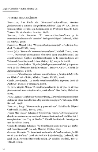 54
Manuel González Oropeza
FUENTES BIBLIOGRÁFICAS
BARCELLOS, Ana Paula de. “Neoconstitucionalismo, direitos
fundamentais e controle das políticas públicas”. En: VV. AA. Direitos
fundamentais: estudos em homenagem ão Professor Ricardo Lobo
Torres. Río de Janeiro: Renovar. 2006.
BARROSO, Luís Roberto. “El neoconstitucionalismo y la
constitucionalización del derecho”. Prólogo de Miguel Carbonell, Méxi-
co, UNAM, 2008.
CARBONELL, Miguel (ed.), “Neoconstitucionalismo(s)”. 4ª edición, Ma-
drid, Trotta-UNAM, 2009.
——— (ed.), “Teoría del neoconstitucionalismo”. Madrid, Trotta, 2007.
———. “Neoconstitucionalismo: elementos para una definición”. Jus
constitucional. Análisis multidisciplinario de la jurisprudencia del
Tribunal Constitucional. Lima, Grijley, (5) mayo de 2008.
————— (compilador). “El principio de proporcionalidad y la protec-
ción de los derechos fundamentales”. México, CNDH, CEDH de
Aguascalientes, 2008.
—————. “Constitución, reforma constitucional y fuentes del derecho
en México”. 6ª edición, México, Porrúa, UNAM, 2008.
Cossío, José Ramón. “La teoría constitucional de la Suprema Corte de
Justicia”. México, Fontamara, 2002.
DA SILVA, Virgílio Afonso. “A constitucionalização do direito. Os direitos
fundamentais nas relações entre particulares”. Sao Paulo, Malheiros,
2005.
FELIX, Dagmar. “Einheit der Rechtsordnung. Zur verfassungsrechtlichen
Relevanz einer juristischen Argumentationsfigur“. Tubinga, Mohr
Siebeck, 1998.
FERRAJOLI, Luigi. “Democracia y garantismo”. Edición de Miguel
Carbonell, Madrid, Trotta, 2010.
FERRER Mac-Gregor, Eduardo y SÁNCHEZ Gil, Rubén. “Efectos y conteni-
dos de las sentencias en acción de inconstitucionalidad. Análisis teóri-
co referido al caso ‘Ley de Medios’”. UNAM, Instituto de Investigacio-
nes Jurídicas, 2009.
GARCÍA de Enterría, Eduardo. “La Constitución como norma y el Tribu-
nal Constitucional”. 3a. ed., Madrid, Civitas, 2001.
GUASTINI, Riccardo, “La ‘constitucionalización’ del ordenamiento jurídi-
co: el caso italiano” (trad. de José Ma. Lujambio) En: Carbonell, Mi-
guel (ed.), Neoconstitucionalismo(s). 4ª edición, Madrid, Trotta-
UNAM, 2009.
Miguel Carbonell / Rubén Sánchez Gil
 