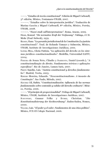 55
Desempeño y retos del TEPJ de la Federación
———. “Estudios de teoría constitucional”. Edición de Miguel Carbonell,
3ª edición, México, Fontamara-UNAM, 2007.
————. “Estudios sobre la interpretación jurídica”. Traducción de
Marina Gascón y Miguel Carbonell, 8ª edición, México, Porrúa,
UNAM, 2008.
————. “Nuovi studi sull’interpretazione”. Roma, Aracne, 2009.
HESSE, Konrad. “Die normative Kraft der Verfassung“. Tubinga, J.C.B.
Mohr (Paul Siebeck), 1959.
KELSEN, Hans. “La garantía jurisdiccional de la Constitución (La justicia
constitucional)”. Trad. de Rolando Tamayo y Salmorán, México,
UNAM, Instituto de Investigaciones Jurídicas, 2001.
LOPERA MESA, Gloria Patricia. “La aplicación del derecho en los siste-
mas jurídicos constitucionalizados”. Medellín, Universidad EAFIT,
2004.
PEREIRA de Souza Neto, Cláudio y SARMENTO, Daniel (coords.), “A
constitucionalização do direito. Fundamentos teóricos e aplicações
específicas”. Rio de Janeiro, Lumen Iuris, 2007.
PRIETO Sanchís, Luis. “Justicia constitucional y derechos fundamenta-
les”. Madrid, Trotta, 2003.
RIBEIRO Moreira, Eduardo. “Neoconstitucionalismo. A invasão da
Constitução”. Sao Paulo, Método, 2007.
SÁNCHEZ Gil, Rubén. “Constitucionalización: influencia de las normas
fundamentales sobre contenido y validez del derecho ordinario”. Méxi-
co, Porrúa, 2006.
———. “El principio de proporcionalidad”. Prólogo de Miguel Carbonell,
México, UNAM, Instituto de Investigaciones Jurídicas, 2007.
SCHUPPERT, Gunnar Folke y BUMKE, Christian. “Die
Konstitutionalisierung der Rechtsordnung“. Baden-Baden, Nomos,
2000.
VILLORO, Luis. “El poder y el valor. Fundamentos de una ética política”.
México, FCE-El Colegio Nacional, 2006.
¿Qué es la constitucionalización del Derecho?
 