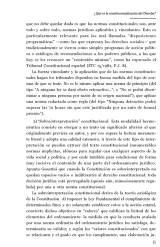 35
Desempeño y retos del TEPJ de la Federación
que no debe quedar duda es que las normas constitucionales son, ante
todo y sobre todo, normas jurídicas aplicables y vinculantes. Esto es
particularmente relevante para las mal llamadas “disposiciones
programáticas” —como las que expresan los derechos sociales— que
tradicionalmente se vieron como simples programas de acción políti-
ca o catálogos de recomendaciones a los poderes públicos, a las que
hoy se les reconoce un “contenido mínimo”, como ha expresado el
Tribunal Constitucional español (STC 15/1981, F.J. 8).
La fuerza vinculante y la aplicación que de las normas constitucio-
nales hagan los tribunales dependen en buena medida del tipo de nor-
mas de que se trate. No es lo mismo aplicar una norma de principio (del
tipo “A ninguna ley se dará efecto retroactivo…”; o “No se podrá discri-
minar a ninguna persona por razón de su origen nacional”), que aplicar
una norma redactada como regla (del tipo “Ninguna detención podrá
superar las 72 horas sin que esté justificada por un auto de formal
prisión”).
2) “Sobreinterpretación” constitucional. Esta modalidad herme-
néutica consiste en otorgar a un texto un significado ulterior al que
originalmente previera su autor, y por eso supera la lectura meramen-
te literal y adopta una calidad extensiva. A través de este tipo de inter-
pretación se pueden extraer del texto constitucional innumerables
normas implícitas, idóneas para regular casi cualquier aspecto de la
vida social y política, y por ende también para condicionar de forma
muy incisiva el contenido de una parte del ordenamiento jurídico.
Apunta Guastini que cuando la Constitución es sobreinterpretada no
quedan espacios vacíos o indiferentes al derecho constitucional: toda
decisión jurídica está prerregulada (quizás aún, minuciosamente regu-
lada) por una u otra norma constitucional.
La sobreinterpretación constitucional deriva de la teoría axiológica
de la Constitución. Al imponer la Ley Fundamental el cumplimiento de
determinados fines y no solamente establecer cotos a la acción estatal,
convierte dichos objetivos en “valores” que califican la licitud de los
elementos del ordenamiento: la medida en que la conducta avalada
por una norma ordinaria del ordenamiento jurídico los satisfaga, de-
terminaría su validez; y según los “valores constitucionales” con que
se relacionen y el grado en que los cumplimente, una elaboración ju-
¿Qué es la constitucionalización del Derecho?
 