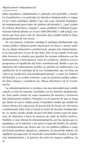 36
Manuel González Oropeza
rídica (legislativa, administrativa o judicial) sería preferible a otra(s).
La Constitución y en particular los derechos fundamentales se erigen
en un “orden axiológico objetivo” que vale como “decisión fundamen-
tal constitucional para todos los ámbitos del derecho […, que] reciben
de él líneas directrices e impulso”, como estableció el Tribunal Consti-
tucional Federal alemán en el caso Lüth (BVerfGE 7, 198 [205]), sen-
tencia que hace poco más de cincuenta años (1958) fundó la línea
jurisprudencial de esta teoría.
De esta manera, conforme satisfaga la axiología fundamental, una
norma jurídica ordinaria puede relacionarse en mayor o menor medi-
da con alguna disposición constitucional, aunque ésta originariamen-
te no haya previsto el caso de que trate. Esto en un sentido revela que
debe buscarse la relación que guarden las normas ordinarias con las
fundamentales y determinarse cómo la establecen, dándose nuevas
perspectivas al significado del texto constitucional, debido a que los
elementos del ordenamiento jurídico no pueden ser indiferentes a la
satisfacción de la axiología de la Ley Fundamental, que así tiene un
“efecto de irradiación (Ausstrahlungswirkung)” a todos los ámbitos
del derecho; y en sentido contrario, a que la operación jurídica ordina-
ria deba indagar y considerar las “líneas directrices” de la Consti-
tución.
La sobreinterpretación se produce con una intensidad muy notable
cuando se trata de materias vinculadas con los derechos fundamenta-
les. Esto puede ocurrir en varios momentos de creación y recreación
del ordenamiento jurídico. Pensemos en el supuesto de que se tenga
que dictar un nuevo código penal; el legislador tendrá que atender de
forma extensa las exigencias de protección de bienes de relevancia
constitucional, sobre todo si tienen la forma de derechos fundamenta-
les. Lo mismo sucede cuando un juez civil debe resolver casos de adop-
ción, de alimentos a favor de menores de edad, de tutela, etcétera.
También es muy intensa la sobreinterpretación, por las razones que ya
apuntamos, en lo referente a las tareas a cargo del Estado; los manda-
tos constitucionales que tienen que ver con políticas públicas a cargo
del Estado (políticas educativas, sanitarias, de desarrollo urbano, de
equilibrio presupuestal, de desarrollo sustentable) invaden la legisla-
ción administrativa y la práctica de todos los órganos públicos. La
Miguel Carbonell / Rubén Sánchez Gil
 