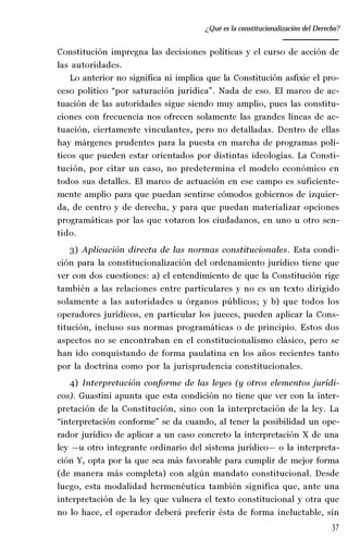 37
Desempeño y retos del TEPJ de la Federación
Constitución impregna las decisiones políticas y el curso de acción de
las autoridades.
Lo anterior no significa ni implica que la Constitución asfixie el pro-
ceso político “por saturación jurídica”. Nada de eso. El marco de ac-
tuación de las autoridades sigue siendo muy amplio, pues las constitu-
ciones con frecuencia nos ofrecen solamente las grandes líneas de ac-
tuación, ciertamente vinculantes, pero no detalladas. Dentro de ellas
hay márgenes prudentes para la puesta en marcha de programas polí-
ticos que pueden estar orientados por distintas ideologías. La Consti-
tución, por citar un caso, no predetermina el modelo económico en
todos sus detalles. El marco de actuación en ese campo es suficiente-
mente amplio para que puedan sentirse cómodos gobiernos de izquier-
da, de centro y de derecha, y para que puedan materializar opciones
programáticas por las que votaron los ciudadanos, en uno u otro sen-
tido.
3) Aplicación directa de las normas constitucionales. Esta condi-
ción para la constitucionalización del ordenamiento jurídico tiene que
ver con dos cuestiones: a) el entendimiento de que la Constitución rige
también a las relaciones entre particulares y no es un texto dirigido
solamente a las autoridades u órganos públicos; y b) que todos los
operadores jurídicos, en particular los jueces, pueden aplicar la Cons-
titución, incluso sus normas programáticas o de principio. Estos dos
aspectos no se encontraban en el constitucionalismo clásico, pero se
han ido conquistando de forma paulatina en los años recientes tanto
por la doctrina como por la jurisprudencia constitucionales.
4) Interpretación conforme de las leyes (y otros elementos jurídi-
cos). Guastini apunta que esta condición no tiene que ver con la inter-
pretación de la Constitución, sino con la interpretación de la ley. La
“interpretación conforme” se da cuando, al tener la posibilidad un ope-
rador jurídico de aplicar a un caso concreto la interpretación X de una
ley —u otro integrante ordinario del sistema jurídico— o la interpreta-
ción Y, opta por la que sea más favorable para cumplir de mejor forma
(de manera más completa) con algún mandato constitucional. Desde
luego, esta modalidad hermenéutica también significa que, ante una
interpretación de la ley que vulnera el texto constitucional y otra que
no lo hace, el operador deberá preferir ésta de forma ineluctable, sin
¿Qué es la constitucionalización del Derecho?
 