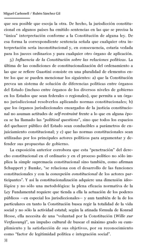 38
Manuel González Oropeza
que sea posible que escoja la otra. De hecho, la jurisdicción constitu-
cional en algunos países ha emitido sentencias en las que se precisa la
“única” interpretación conforme a la Constitución de alguna ley. De
esa forma la correspondiente sentencia señala que cualquier otra in-
terpretación sería inconstitucional y, en consecuencia, estaría vedada
para los jueces ordinarios y para cualquier otro órgano de aplicación.
5) Influencia de la Constitución sobre las relaciones políticas. La
última de las condiciones de constitucionalización del ordenamiento a
las que se refiere Guastini consiste en una pluralidad de elementos en-
tre los que se pueden mencionar los siguientes: a) que la Constitución
prevea un sistema de solución de diferencias políticas entre órganos
del Estado (incluso entre órganos de los diversos niveles de gobierno
en los Estados que sean federales o regionales), que permita a un órga-
no jurisdiccional resolverlos aplicando normas constitucionales; b)
que los órganos jurisdiccionales encargados de la justicia constitucio-
nal no asuman actitudes de self-restraint frente a lo que en alguna épo-
ca se ha llamado las “political questions”, sino que todos los espacios
del quehacer público del Estado sean conducibles a parámetros de en-
juiciamiento constitucional; y c) que las normas constitucionales sean
utilizadas por los principales actores políticos para argumentar y de-
fender sus propuestas de gobierno.
La exposición anterior corrobora que esta “penetración” del dere-
cho constitucional en el ordinario y en el proceso político no sólo im-
plica la simple supremacía constitucional sino también, como afirman
Schuppert y Bumke, “se relaciona con el desarrollo de las funciones
constitucionales y con la concepción constitucional de los actores par-
ticipantes”. Y así la constitucionalización adquiere una dimensión ideo-
lógica y no sólo una metodológica: la plena eficacia normativa de la
Ley Fundamental requiere que tienda a ella la actuación de los poderes
públicos —en especial los jurisdiccionales— y aun también de la de los
particulares en tanto la Constitución busca regir la totalidad de la vida
social y no sólo la actividad estatal; según la atinada fórmula de Konrad
Hesse, ella necesita de una “voluntad por la Constitución (Wille zur
Verfassung)”, un impulso cultural de buscar el máximo grado su cum-
plimiento y la satisfacción de sus objetivos, por su reconocimiento
como “factor de legitimidad política e integración social”.
Miguel Carbonell / Rubén Sánchez Gil
 