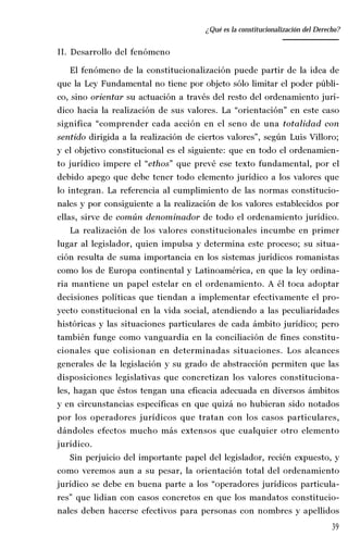 39
Desempeño y retos del TEPJ de la Federación
II. Desarrollo del fenómeno
El fenómeno de la constitucionalización puede partir de la idea de
que la Ley Fundamental no tiene por objeto sólo limitar el poder públi-
co, sino orientar su actuación a través del resto del ordenamiento jurí-
dico hacia la realización de sus valores. La “orientación” en este caso
significa “comprender cada acción en el seno de una totalidad con
sentido dirigida a la realización de ciertos valores”, según Luis Villoro;
y el objetivo constitucional es el siguiente: que en todo el ordenamien-
to jurídico impere el “ethos” que prevé ese texto fundamental, por el
debido apego que debe tener todo elemento jurídico a los valores que
lo integran. La referencia al cumplimiento de las normas constitucio-
nales y por consiguiente a la realización de los valores establecidos por
ellas, sirve de común denominador de todo el ordenamiento jurídico.
La realización de los valores constitucionales incumbe en primer
lugar al legislador, quien impulsa y determina este proceso; su situa-
ción resulta de suma importancia en los sistemas jurídicos romanistas
como los de Europa continental y Latinoamérica, en que la ley ordina-
ria mantiene un papel estelar en el ordenamiento. A él toca adoptar
decisiones políticas que tiendan a implementar efectivamente el pro-
yecto constitucional en la vida social, atendiendo a las peculiaridades
históricas y las situaciones particulares de cada ámbito jurídico; pero
también funge como vanguardia en la conciliación de fines constitu-
cionales que colisionan en determinadas situaciones. Los alcances
generales de la legislación y su grado de abstracción permiten que las
disposiciones legislativas que concretizan los valores constituciona-
les, hagan que éstos tengan una eficacia adecuada en diversos ámbitos
y en circunstancias específicas en que quizá no hubieran sido notados
por los operadores jurídicos que tratan con los casos particulares,
dándoles efectos mucho más extensos que cualquier otro elemento
jurídico.
Sin perjuicio del importante papel del legislador, recién expuesto, y
como veremos aun a su pesar, la orientación total del ordenamiento
jurídico se debe en buena parte a los “operadores jurídicos particula-
res” que lidian con casos concretos en que los mandatos constitucio-
nales deben hacerse efectivos para personas con nombres y apellidos
¿Qué es la constitucionalización del Derecho?
 
