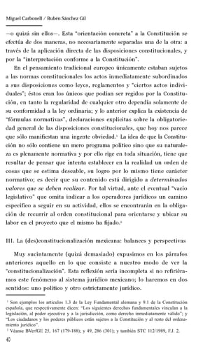 40
Manuel González Oropeza
—o quizá sin ellos—. Esta “orientación concreta” a la Constitución se
efectúa de dos maneras, no necesariamente separadas una de la otra: a
través de la aplicación directa de las disposiciones constitucionales, y
por la “interpretación conforme a la Constitución”.
En el pensamiento tradicional europeo únicamente estaban sujetos
a las normas constitucionales los actos inmediatamente subordinados
a sus disposiciones como leyes, reglamentos y “ciertos actos indivi-
duales”; éstos eran los únicos que podían ser regidos por la Constitu-
ción, en tanto la regularidad de cualquier otro dependía solamente de
su conformidad a la ley ordinaria; y lo anterior explica la existencia de
“fórmulas normativas”, declaraciones explícitas sobre la obligatorie-
dad general de las disposiciones constitucionales, que hoy nos parece
que sólo manifiestan una ingente obviedad.1
La idea de que la Constitu-
ción no sólo contiene un mero programa político sino que su naturale-
za es plenamente normativa y por ello rige en toda situación, tiene que
resultar de pensar que intenta establecer en la realidad un orden de
cosas que se estima deseable, su logro por lo mismo tiene carácter
normativo; es decir que su contenido está dirigido a determinados
valores que se deben realizar. Por tal virtud, ante el eventual “vacío
legislativo” que omita indicar a los operadores jurídicos un camino
específico a seguir en su actividad, ellos se encontrarán en la obliga-
ción de recurrir al orden constitucional para orientarse y ubicar su
labor en el proyecto que el mismo ha fijado.2
III. La (des)constitucionalización mexicana: balances y perspectivas
Muy sucintamente (quizá demasiado) expusimos en los párrafos
anteriores aquello en lo que consiste a nuestro modo de ver la
“constitucionalización”. Esta reflexión sería incompleta si no refiriéra-
mos este fenómeno al sistema jurídico mexicano; lo haremos en dos
sentidos: uno político y otro estrictamente jurídico.
1
Son ejemplos los artículos 1.3 de la Ley Fundamental alemana y 9.1 de la Constitución
española, que respectivamente dicen: “Los siguientes derechos fundamentales vinculan a la
legislación, al poder ejecutivo y a la jurisdicción, como derecho inmediatamente válido”; y
“Los ciudadanos y los poderes públicos están sujetos a la Constitución y al resto del ordena-
miento jurídico”.
2
Véanse BVerfGE 25, 167 (179-188); y 49, 286 (301); y también STC 112/1989, F.J. 2.
Miguel Carbonell / Rubén Sánchez Gil
 