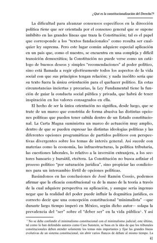 41
Desempeño y retos del TEPJ de la Federación
La dificultad para alcanzar consensos específicos en la dirección
política tiene que ser orientada por el consenso general que se supone
imbíbito en las grandes líneas que traza la Constitución; tal es el papel
que corresponde a los “textos fundacionales” como resulta ser cual-
quier ley suprema. Pero este lugar común adquiere especial aplicación
en un país que, como el nuestro, se encuentra en una compleja y difícil
transición democrática; la Constitución no puede verse como un catá-
logo de buenos deseos y simples “recomendaciones” al poder político,
sino está llamada a regir efectivamente todos los aspectos de la vida
social con que sus principios tengan relación; y nada insólito sería que
su texto fuera la única orientación para el quehacer político. En estas
circunstancias inciertas y precarias, la Ley Fundamental tiene la fun-
ción de guiar la conducta social pública y privada, que habrá de tener
inspiración en los valores consagrados en ella.
El hecho de ser la única orientación no significa, desde luego, que se
trate de un marco que constriña de forma abusiva las distintas opcio-
nes políticas que pueden tener cabida dentro de un Estado constitucio-
nal. La Carta Magna suministra un marco de actuación muy amplio,
dentro de que se pueden expresar las distintas ideologías políticas y las
diferentes opciones programáticas de partidos políticos con perspec-
tivas divergentes sobre los temas de interés general. Así sucede con
materias como la economía, las infraestructuras, la política tributaria,
las cuestiones laborales, lo relativo a la inversión extranjera, a los sec-
tores bancario y bursátil, etcétera. La Constitución no busca asfixiar el
proceso político “por saturación jurídica”, sino propiciar las condicio-
nes para un intercambio fértil de opciones políticas.
Basándonos en las conclusiones de José Ramón Cossío, podemos
afirmar que la eficacia constitucional va de la mano de la teoría a través
de la cual adquiere perspectiva su aplicación, y aunque sería ingenuo
negar que la realidad del poder puede influir la dogmática jurídica, es
correcto decir que una concepción constitucional “minimalista” —que
durante largo tiempo imperó en México, según dicho autor— solapa la
prevalencia del “ser” sobre el “deber ser” en la vida pública3
. Y así
3
No se debe confundir el minimalismo constitucional con el minimalismo judicial; este último,
tal como lo han defendido autores como Cass Sunstein, se basa en la idea de que los tribunales
constitucionales deben atender solamente los temas más importantes y fijar las grandes líneas
evolutivas de un sistema constitucional, sin abrir varios flancos de debate al mismo tiempo. La
¿Qué es la constitucionalización del Derecho?
 