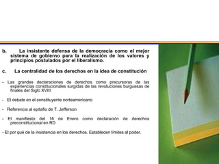 b. La insistente defensa de la democracia como el mejor
sistema de gobierno para la realización de los valores y
principios postulados por el liberalismo.
c. La centralidad de los derechos en la idea de constitución
- Las grandes declaraciones de derechos como precursoras de las
experiencias constitucionales surgidas de las revoluciones burguesas de
finales del Siglo XVIII
- El debate en el constituyente norteamericano
- Referencia al epitafio de T. Jefferson
- El manifiesto del 16 de Enero como declaración de derechos
preconstitucional en RD
- El por qué de la insistencia en los derechos. Establecen límites al poder.
 