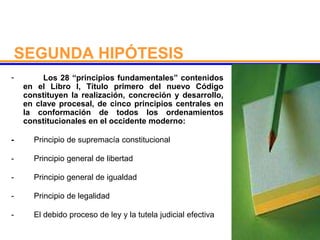 SEGUNDA HIPÓTESIS
- Los 28 “principios fundamentales” contenidos
en el Libro I, Título primero del nuevo Código
constituyen la realización, concreción y desarrollo,
en clave procesal, de cinco principios centrales en
la conformación de todos los ordenamientos
constitucionales en el occidente moderno:
- Principio de supremacía constitucional
- Principio general de libertad
- Principio general de igualdad
- Principio de legalidad
- El debido proceso de ley y la tutela judicial efectiva
 