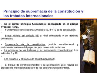 Principio de supremacía de la constitución y
los tratados internacionales
- -Es el primer principio fundamental consagrado en el Código
Procesal Penal.
- Fundamento constitucional: Artículos 46, 3 y 10 de la constitución.
-
Breve historia del artículo 46: a nivel comparado y del derecho
dominicano
- Supremacía de la constitución, justicia constitucional y
redimensionamiento del papel del juez como ente activo en.
- La primacía de los tratados y su fundamento constitucional: Los
artículos 3 y 10.
-
Los tratados y el bloque de constitucionalidad:
- El bloque de constitucionalidad y su justificación: Este resulta del
proceso de internacionalización de los derechos fundamentales..
 