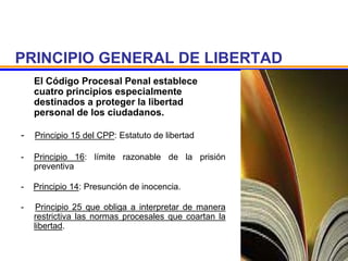 PRINCIPIO GENERAL DE LIBERTAD
El Código Procesal Penal establece
cuatro principios especialmente
destinados a proteger la libertad
personal de los ciudadanos.
- Principio 15 del CPP: Estatuto de libertad
- Principio 16: límite razonable de la prisión
preventiva
- Principio 14: Presunción de inocencia.
- Principio 25 que obliga a interpretar de manera
restrictiva las normas procesales que coartan la
libertad.
 