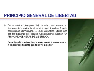 PRINCIPIO GENERAL DE LIBERTAD
 Estos cuatro principios del proceso encuentran su
fundamento constitucional en el artículo 8 ordinal 5 de la
constitución dominicana, el cual establece, dicho sea
con las palabras del Tribunal Constitucional Alemán “un
PRINCIPIO GENERAL DE LIBERTAD”.
“a nadie se le puede obligar a hacer lo que la ley no manda,
ni impedírsele hacer lo que la ley no prohíbe”.
 
