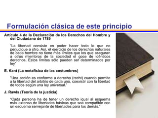 Formulación clásica de este principio
Artículo 4 de la Declaración de los Derechos del Hombre y
del Ciudadano de 1789
“La libertad consiste en poder hacer todo lo que no
perjudique a otro. Así, el ejercicio de los derechos naturales
de cada hombre no tiene más límites que los que aseguran
a otros miembros de la sociedad el goce de idénticos
derechos. Estos límites sólo pueden ser determinados por
ley”
E. Kant (La metafísica de las costumbres)
"Una acción es conforme a derecho (recht) cuando permite
a la libertad del arbitrio de cada uno, coexistir con la libertad
de todos según una ley universal.”
J. Rawls (Teoría de la justicia)
“Cada persona ha de tener un derecho igual al esquema
más extenso de libertades básicas que sea compatible con
un esquema semejante de libertades para los demás.”
 