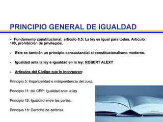 PRINCIPIO GENERAL DE IGUALDAD
- Fundamento constitucional: artículo 8.5: La ley es igual para todos. Artículo
100, prohibición de privilegios.
- Este es también un principio consustancial al constitucionalismo moderno.
- Igualdad ante la ley e igualdad en la ley: ROBERT ALEXY
- Artículos del Código que lo incorporan:
Principio 5: Imparcialidad e independencia del Juez.
Principio 11: del CPP: Igualdad ante la ley
Principio 12: Igualdad entre las partes.
Principio 18: Derecho de defensa.
 
