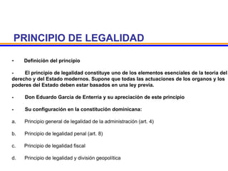 PRINCIPIO DE LEGALIDAD
- Definición del principio
- El principio de legalidad constituye uno de los elementos esenciales de la teoria del
derecho y del Estado modernos. Supone que todas las actuaciones de los organos y los
poderes del Estado deben estar basados en una ley previa.
- Don Eduardo García de Enterria y su apreciación de este principio
- Su configuración en la constitución dominicana:
a. Principio general de legalidad de la administración (art. 4)
b. Principio de legalidad penal (art. 8)
c. Principio de legalidad fiscal
d. Principio de legalidad y división geopolítica
 