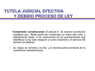 TUTELA JUDICIAL EFECTIVA
Y DEBIDO PROCESO DE LEY
- Fundamento constitucional: El artículo 8 de nuestra constitución
establece que: “Nadie podrá ser condenado sin haber sido oído, o
debidamente citado, ni sin observancia de los procedimientos que
establezca la ley para asegurar un juicio imparcial y el ejercicio del
derecho de defensa.”
- Su origen se remonta a la 5ta. y la decimocuarta enmienda de la
constitución norteamericana.
 