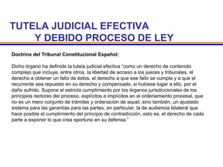 TUTELA JUDICIAL EFECTIVA
Y DEBIDO PROCESO DE LEY
Doctrina del Tribunal Constitucional Español:
Dicho órgano ha definido la tutela judicial efectiva “como un derecho de contenido
complejo que incluye, entre otros, la libertad de acceso a los jueces y tribunales, el
derecho a obtener un fallo de éstos, el derecho a que ese fallo se cumpla y a que el
recurrente sea repuesto en su derecho y compensado, si hubiese lugar a ello, por el
daño sufrido. Supone el estricto cumplimiento por los órganos jurisdiccionales de los
principios rectores del proceso, explícitos e implícitos en el ordenamiento procesal, que
no es un mero conjunto de trámites y ordenación de aquel, sino también, un ajustado
sistema para las garantías para las partes, en particular, la de audiencia bilateral que
hace posible el cumplimiento del principio de contradicción, esto es, el derecho de cada
parte a exponer lo que crea oportuno en su defensa.”
 