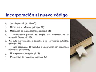 Incorporación al nuevo código
a. Juez imparcial. (principio 5)
b. Derecho a la defensa. (principio 18)
c. Motivación de las decisiones. (principio 24)
d. Formulación precisa de cargos (ser informado de la
acusación) (principio 19)
e. No auto incriminación o derecho a no confesarse culpable.
(principio 13)
f. Plazo razonable. O derecho a un proceso sin dilaciones
indebidas. (principio 8)
g. Única persecución (principio 9)
h. Presunción de inocencia. (principio 14)
 