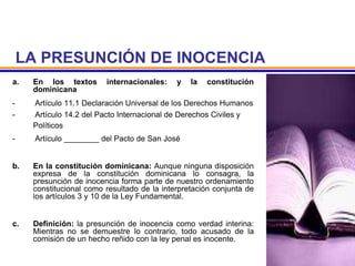 LA PRESUNCIÓN DE INOCENCIA
a. En los textos internacionales: y la constitución
dominicana
- Artículo 11.1 Declaración Universal de los Derechos Humanos
- Artículo 14.2 del Pacto Internacional de Derechos Civiles y
Políticos
- Artículo ________ del Pacto de San José
b. En la constitución dominicana: Aunque ninguna disposición
expresa de la constitución dominicana lo consagra, la
presunción de inocencia forma parte de nuestro ordenamiento
constitucional como resultado de la interpretación conjunta de
los artículos 3 y 10 de la Ley Fundamental.
c. Definición: la presunción de inocencia como verdad interina:
Mientras no se demuestre lo contrario, todo acusado de la
comisión de un hecho reñido con la ley penal es inocente.
 