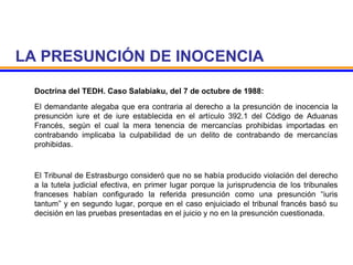 LA PRESUNCIÓN DE INOCENCIA
Doctrina del TEDH. Caso Salabiaku, del 7 de octubre de 1988:
El demandante alegaba que era contraria al derecho a la presunción de inocencia la
presunción iure et de iure establecida en el artículo 392.1 del Código de Aduanas
Francés, según el cual la mera tenencia de mercancías prohibidas importadas en
contrabando implicaba la culpabilidad de un delito de contrabando de mercancías
prohibidas.
El Tribunal de Estrasburgo consideró que no se había producido violación del derecho
a la tutela judicial efectiva, en primer lugar porque la jurisprudencia de los tribunales
franceses habían configurado la referida presunción como una presunción “iuris
tantum” y en segundo lugar, porque en el caso enjuiciado el tribunal francés basó su
decisión en las pruebas presentadas en el juicio y no en la presunción cuestionada.
 