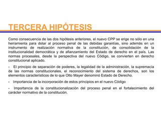 Como consecuencia de las dos hipótesis anteriores, el nuevo CPP se erige no sólo en una
herramienta para dotar al proceso penal de las debidas garantías, sino además en un
instrumento de realización normativa de la constitución, de consolidación de la
institucionalidad democrática y de afianzamiento del Estado de derecho en el país. Las
normas procesales, desde la perspectiva del nuevo Código, se convierten en derecho
constitucional aplicado.
- El principio de separación de poderes, la legalidad de la administración, la supremacía
de las normas constitucionales, el reconocimiento del sistema de derechos, son los
elementos característicos de lo que Otto Mayer denominó Estado de Derecho.
- Importancia de la incorporación de estos principios en el nuevo Código
- Importancia de la constitucionalización del proceso penal en el fortalecimiento del
carácter normativo de la constitución.
TERCERA HIPÓTESIS
 