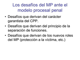 Los desafíos del MP ante el
modelo procesal penal
• Desafíos que derivan del carácter
garantista del CPP.
• Desafíos que derivan del principio de la
separación de funciones.
• Desafíos que derivan de los nuevos roles
del MP (protección a la víctima, etc.)
 