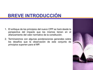 BREVE INTRODUCCIÓN
1. El enfoque de los principios del nuevo CPP se hará desde la
perspectiva del impacto que los mismos tienen en el
afianzamiento del valor normativo de la constitución.
2. Terminaremos con algunas ponderaciones generales sobre
los desafíos que la observación de este conjunto de
principios suponen para el MP.
 