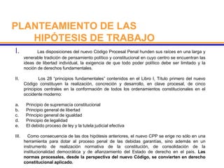 PLANTEAMIENTO DE LAS
HIPÓTESIS DE TRABAJO
I. Las disposiciones del nuevo Código Procesal Penal hunden sus raíces en una larga y
venerable tradición de pensamiento político y constitucional en cuyo centro se encuentran las
ideas de libertad individual, la exigencia de que todo poder político debe ser limitado y la
noción de derechos fundamentales.
II. Los 28 “principios fundamentales” contenidos en el Libro I, Título primero del nuevo
Código constituyen la realización, concreción y desarrollo, en clave procesal, de cinco
principios centrales en la conformación de todos los ordenamientos constitucionales en el
occidente moderno:
a. Principio de supremacía constitucional
b. Principio general de libertad
c. Principio general de igualdad
d. Principio de legalidad
e. El debido proceso de ley y la tutela judicial efectiva
III. Como consecuencia de las dos hipótesis anteriores, el nuevo CPP se erige no sólo en una
herramienta para dotar al proceso penal de las debidas garantías, sino además en un
instrumento de realización normativa de la constitución, de consolidación de la
institucionalidad democrática y de afianzamiento del Estado de derecho en el país. Las
normas procesales, desde la perspectiva del nuevo Código, se convierten en derecho
constitucional aplicado.
 