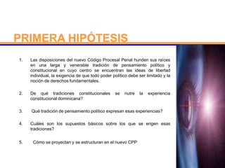 1. Las disposiciones del nuevo Código Procesal Penal hunden sus raíces
en una larga y venerable tradición de pensamiento político y
constitucional en cuyo centro se encuentran las ideas de libertad
individual, la exigencia de que todo poder político debe ser limitado y la
noción de derechos fundamentales.
2. De qué tradiciones constitucionales se nutre la experiencia
constitucional dominicana?
3. Qué tradición de pensamiento político expresan esas experiencias?
4. Cuáles son los supuestos básicos sobre los que se erigen esas
tradiciones?
5. Cómo se proyectan y se estructuran en el nuevo CPP
PRIMERA HIPÓTESIS
 