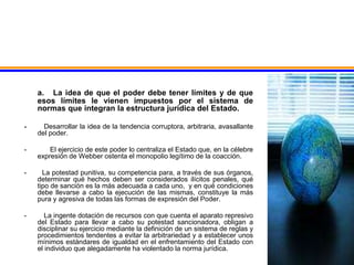 a. La idea de que el poder debe tener límites y de que
esos límites le vienen impuestos por el sistema de
normas que integran la estructura jurídica del Estado.
- Desarrollar la idea de la tendencia corruptora, arbitraria, avasallante
del poder.
- El ejercicio de este poder lo centraliza el Estado que, en la célebre
expresión de Webber ostenta el monopolio legítimo de la coacción.
- La potestad punitiva, su competencia para, a través de sus órganos,
determinar qué hechos deben ser considerados ilícitos penales, qué
tipo de sanción es la más adecuada a cada uno, y en qué condiciones
debe llevarse a cabo la ejecución de las mismas, constituye la más
pura y agresiva de todas las formas de expresión del Poder.
- La ingente dotación de recursos con que cuenta el aparato represivo
del Estado para llevar a cabo su potestad sancionadora, obligan a
disciplinar su ejercicio mediante la definición de un sistema de reglas y
procedimientos tendentes a evitar la arbitrariedad y a establecer unos
mínimos estándares de igualdad en el enfrentamiento del Estado con
el individuo que alegadamente ha violentado la norma jurídica.
 