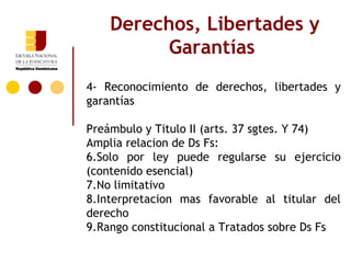 Derechos, Libertades y
          Garantías
4- Reconocimiento de derechos, libertades y
garantías

Preámbulo y Titulo II (arts. 37 sgtes. Y 74)
Amplia relacion de Ds Fs:
6.Solo por ley puede regularse su ejercicio
(contenido esencial)
7.No limitativo
8.Interpretacion mas favorable al titular del
derecho
9.Rango constitucional a Tratados sobre Ds Fs
 