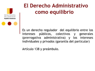 El Derecho Administrativo
      como equilibrio


Es un derecho regulador del equilibrio entre los
intereses públicos, colectivos y generales
(prerrogativa administrativa) y los intereses
individuales y privados (garantía del particular)

Artículo 138 y preámbulo.
 