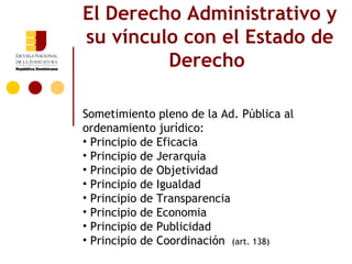 El Derecho Administrativo y
su vínculo con el Estado de
         Derecho

Sometimiento pleno de la Ad. Pública al
ordenamiento jurídico:
• Principio de Eficacia
• Principio de Jerarquía
• Principio de Objetividad
• Principio de Igualdad
• Principio de Transparencia
• Principio de Economia
• Principio de Publicidad
• Principio de Coordinación (art. 138)
 