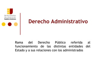 Derecho Administrativo


Rama     del    Derecho     Público   referida  al
funcionamiento de las distintas entidades del
Estado y a sus relaciones con los administrados
 