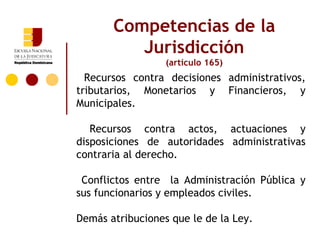 Competencias de la
          Jurisdicción
                  (artículo 165)
  Recursos contra decisiones administrativos,
tributarios, Monetarios y Financieros, y
Municipales.

   Recursos contra actos, actuaciones y
disposiciones de autoridades administrativas
contraria al derecho.

 Conflictos entre la Administración Pública y
sus funcionarios y empleados civiles.

Demás atribuciones que le de la Ley.
 