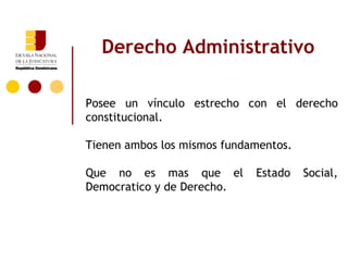 Derecho Administrativo

Posee un vínculo estrecho con el derecho
constitucional.

Tienen ambos los mismos fundamentos.

Que no es mas que el         Estado    Social,
Democratico y de Derecho.
 