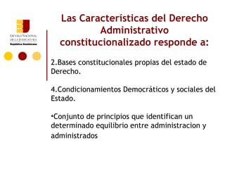 Las Características del Derecho
          Administrativo
  constitucionalizado responde a:
2.Bases constitucionales propias del estado de
Derecho.

4.Condicionamientos Democráticos y sociales del
Estado.

•Conjunto de principios que identifican un
determinado equilibrio entre administracion y
administrados
 