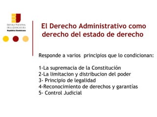 El Derecho Administrativo como
 derecho del estado de derecho

Responde a varios principios que lo condicionan:

1-La supremacia de la Constitución
2-La limitacion y distribucion del poder
3- Principio de legalidad
4-Reconocimiento de derechos y garantías
5- Control Judicial
 