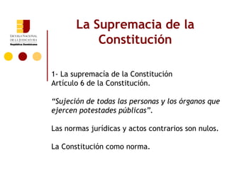 La Supremacia de la
           Constitución

1- La supremacía de la Constitución
Artículo 6 de la Constitución.

“Sujeción de todas las personas y los órganos que
ejercen potestades públicas”.

Las normas jurídicas y actos contrarios son nulos.

La Constitución como norma.
 