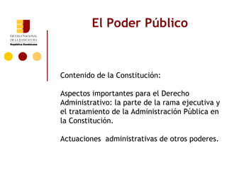 El Poder Público



Contenido de la Constitución:

Aspectos importantes para el Derecho
Administrativo: la parte de la rama ejecutiva y
el tratamiento de la Administración Pública en
la Constitución.

Actuaciones administrativas de otros poderes.
 