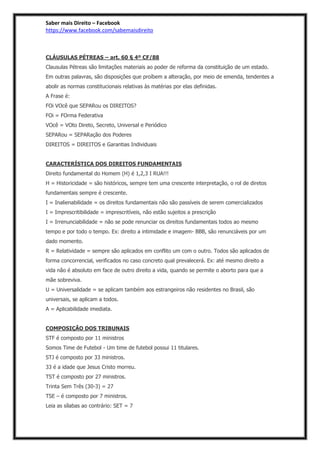 Saber mais Direito – Facebook
https://www.facebook.com/sabemaisdireito
CLÁUSULAS PÉTREAS – art. 60 § 4º CF/88
Clausulas Pétreas são limitações materiais ao poder de reforma da constituição de um estado.
Em outras palavras, são disposições que proíbem a alteração, por meio de emenda, tendentes a
abolir as normas constitucionais relativas às matérias por elas definidas.
A Frase é:
FOi VOcê que SEPARou os DIREITOS?
FOi = FOrma Federativa
VOcê = VOto Direto, Secreto, Universal e Periódico
SEPARou = SEPARação dos Poderes
DIREITOS = DIREITOS e Garantias Individuais
CARACTERÍSTICA DOS DIREITOS FUNDAMENTAIS
Direito fundamental do Homem (H) é 1,2,3 I RUA!!!
H = Historicidade = são históricos, sempre tem uma crescente interpretação, o rol de diretos
fundamentais sempre é crescente.
I = Inalienabilidade = os direitos fundamentais não são passíveis de serem comercializados
I = Imprescritibilidade = imprescritíveis, não estão sujeitos a prescrição
I = Irrenunciabilidade = não se pode renunciar os direitos fundamentais todos ao mesmo
tempo e por todo o tempo. Ex: direito a intimidade e imagem- BBB, são renunciáveis por um
dado momento.
R = Relatividade = sempre são aplicados em conflito um com o outro. Todos são aplicados de
forma concorrencial, verificados no caso concreto qual prevalecerá. Ex: até mesmo direito a
vida não é absoluto em face de outro direito a vida, quando se permite o aborto para que a
mãe sobreviva.
U = Universalidade = se aplicam também aos estrangeiros não residentes no Brasil, são
universais, se aplicam a todos.
A = Aplicabilidade imediata.
COMPOSIÇÃO DOS TRIBUNAIS
STF é composto por 11 ministros
Somos Time de Futebol - Um time de futebol possui 11 titulares.
STJ é composto por 33 ministros.
33 é a idade que Jesus Cristo morreu.
TST é composto por 27 ministros.
Trinta Sem Três (30-3) = 27
TSE – é composto por 7 ministros.
Leia as sílabas ao contrário: SET = 7
 