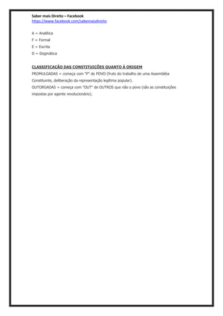 Saber mais Direito – Facebook
https://www.facebook.com/sabemaisdireito
A = Analítica
F = Formal
E = Escrita
D = Dogmática
CLASSIFICAÇÃO DAS CONSTITUIÇÕES QUANTO À ORIGEM
PROMULGADAS = começa com "P" de POVO (fruto do trabalho de uma Assembléia
Constituinte, deliberação da representação legítima popular).
OUTORGADAS = começa com "OUT" de OUTROS que não o povo (são as constituições
impostas por agente revolucionário).
 