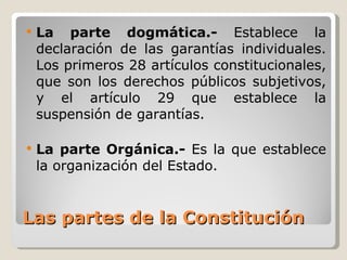 Las partes de la Constitución <ul><li>La parte dogmática.-  Establece la declaración de las garantías individuales. Los pr...